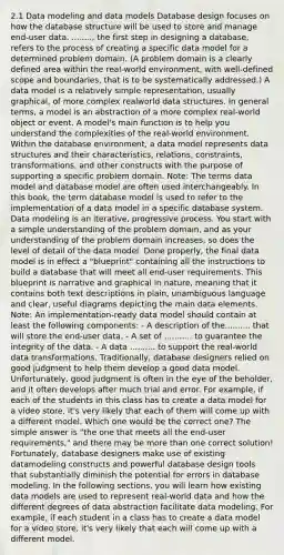 2.1 Data modeling and data models Database design focuses on how the database structure will be used to store and manage end-user data. ........, the first step in designing a database, refers to the process of creating a specific data model for a determined problem domain. (A problem domain is a clearly defined area within the real-world environment, with well-defined scope and boundaries, that is to be systematically addressed.) A data model is a relatively simple representation, usually graphical, of more complex realworld data structures. In general terms, a model is an abstraction of a more complex real-world object or event. A model's main function is to help you understand the complexities of the real-world environment. Within the database environment, a data model represents data structures and their characteristics, relations, constraints, transformations, and other constructs with the purpose of supporting a specific problem domain. Note: The terms data model and database model are often used interchangeably. In this book, the term database model is used to refer to the implementation of a data model in a specific database system. Data modeling is an iterative, progressive process. You start with a simple understanding of the problem domain, and as your understanding of the problem domain increases, so does the level of detail of the data model. Done properly, the final data model is in effect a "blueprint" containing all the instructions to build a database that will meet all end-user requirements. This blueprint is narrative and graphical in nature, meaning that it contains both text descriptions in plain, unambiguous language and clear, useful diagrams depicting the main data elements. Note: An implementation-ready data model should contain at least the following components: - A description of the.......... that will store the end-user data. - A set of ........... to guarantee the integrity of the data. - A data .......... to support the real-world data transformations. Traditionally, database designers relied on good judgment to help them develop a good data model. Unfortunately, good judgment is often in the eye of the beholder, and it often develops after much trial and error. For example, if each of the students in this class has to create a data model for a video store, it's very likely that each of them will come up with a different model. Which one would be the correct one? The simple answer is "the one that meets all the end-user requirements," and there may be more than one correct solution! Fortunately, database designers make use of existing datamodeling constructs and powerful database design tools that substantially diminish the potential for errors in database modeling. In the following sections, you will learn how existing data models are used to represent real-world data and how the different degrees of data abstraction facilitate data modeling. For example, if each student in a class has to create a data model for a video store, it's very likely that each will come up with a different model.