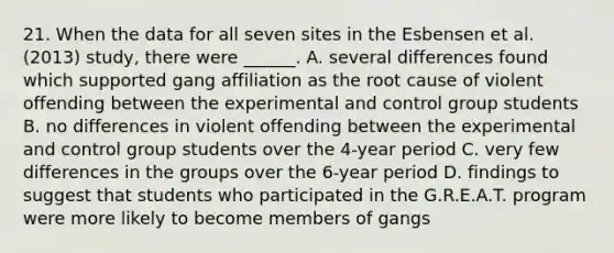 21. When the data for all seven sites in the Esbensen et al. (2013) study, there were ______. A. several differences found which supported gang affiliation as the root cause of violent offending between the experimental and control group students B. no differences in violent offending between the experimental and control group students over the 4-year period C. very few differences in the groups over the 6-year period D. findings to suggest that students who participated in the G.R.E.A.T. program were more likely to become members of gangs