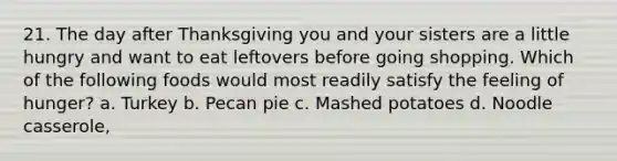 21. The day after Thanksgiving you and your sisters are a little hungry and want to eat leftovers before going shopping. Which of the following foods would most readily satisfy the feeling of hunger? a. Turkey b. Pecan pie c. Mashed potatoes d. Noodle casserole,