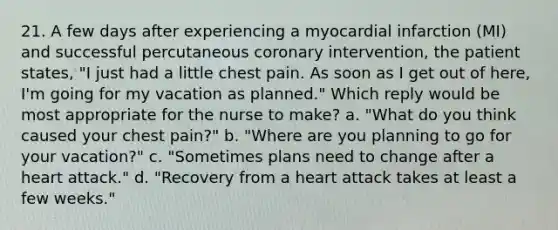 21. A few days after experiencing a myocardial infarction (MI) and successful percutaneous coronary intervention, the patient states, "I just had a little chest pain. As soon as I get out of here, I'm going for my vacation as planned." Which reply would be most appropriate for the nurse to make? a. "What do you think caused your chest pain?" b. "Where are you planning to go for your vacation?" c. "Sometimes plans need to change after a heart attack." d. "Recovery from a heart attack takes at least a few weeks."