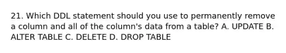 21. Which DDL statement should you use to permanently remove a column and all of the column's data from a table? A. UPDATE B. ALTER TABLE C. DELETE D. DROP TABLE