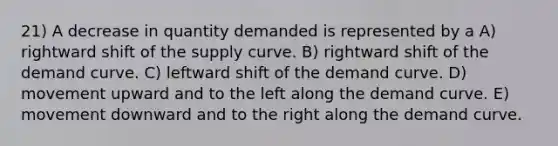 21) A decrease in quantity demanded is represented by a A) rightward shift of the supply curve. B) rightward shift of the demand curve. C) leftward shift of the demand curve. D) movement upward and to the left along the demand curve. E) movement downward and to the right along the demand curve.