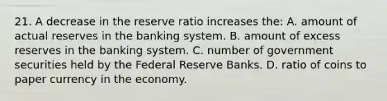 21. A decrease in the reserve ratio increases the: A. amount of actual reserves in the banking system. B. amount of excess reserves in the banking system. C. number of government securities held by the Federal Reserve Banks. D. ratio of coins to paper currency in the economy.