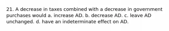 21. A decrease in taxes combined with a decrease in government purchases would a. increase AD. b. decrease AD. c. leave AD unchanged. d. have an indeterminate effect on AD.