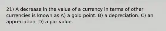 21) A decrease in the value of a currency in terms of other currencies is known as A) a gold point. B) a depreciation. C) an appreciation. D) a par value.