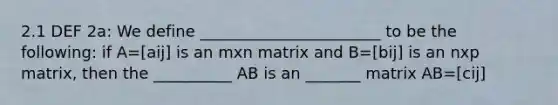 2.1 DEF 2a: We define _______________________ to be the following: if A=[aij] is an mxn matrix and B=[bij] is an nxp matrix, then the __________ AB is an _______ matrix AB=[cij]