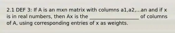 2.1 DEF 3: If A is an mxn matrix with columns a1,a2,...an and if x is in real numbers, then Ax is the ____________________ of columns of A, using corresponding entries of x as weights.