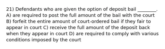 21) Defendants who are given the option of deposit bail ________. A) are required to post the full amount of the bail with the court B) forfeit the entire amount of court-ordered bail if they fair to appear in court C) receive the full amount of the deposit back when they appear in court D) are required to comply with various conditions imposed by the court