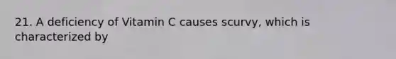 21. A deficiency of Vitamin C causes scurvy, which is characterized by