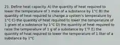 21. Define heat capacity. A) the quantity of heat required to lower the temperature of 1 mole of a substance by 1°C B) the quantity of heat required to change a system's temperature by 1°C C) the quantity of heat required to lower the temperature of 1 gram of a substance by 1°C D) the quantity of heat required to raise the temperature of 1 g of a substance by 1°F E) the quantity of heat required to lower the temperature of 1 liter of a substance by 1°C