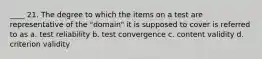 ____ 21. The degree to which the items on a test are representative of the "domain" it is supposed to cover is referred to as a. test reliability b. test convergence c. content validity d. criterion validity