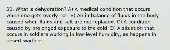 21. What is dehydration? A) A medical condition that occurs when one gets overly hot. B) An imbalance of fluids in the body caused when fluids and salt are not replaced. C) A condition caused by prolonged exposure to the cold. D) A situation that occurs in soldiers working in low-level humidity, as happens in desert warfare.