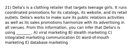 21) Delia's is a clothing retailer that targets teenage girls. It runs coordinated promotions for its catalogs, its website, and its retail outlets. Delia's works to make sure its public relations activities as well as its sales promotions harmonize with its advertising in all venues. From this information, you can infer that Delia's is using ________. A) viral marketing B) stealth marketing C) integrated marketing communication D) word-of-mouth marketing E) database marketing