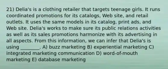 21) Delia's is a clothing retailer that targets teenage girls. It runs coordinated promotions for its catalogs, Web site, and retail outlets. It uses the same models in its catalog, print ads, and Web site. Delia's works to make sure its public relations activities as well as its sales promotions harmonize with its advertising in all aspects. From this information, we can infer that Delia's is using ________. A) buzz marketing B) experiential marketing C) integrated marketing communication D) word-of-mouth marketing E) database marketing