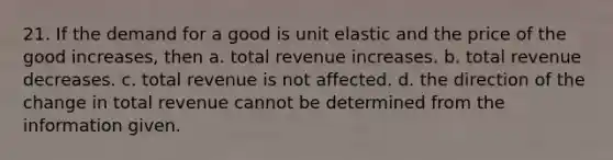 21. If the demand for a good is unit elastic and the price of the good increases, then a. total revenue increases. b. total revenue decreases. c. total revenue is not affected. d. the direction of the change in total revenue cannot be determined from the information given.