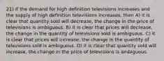 21) If the demand for high definition televisions increases and the supply of high definition televisions increases, then A) it is clear that quantity sold will decrease, the change in the price of televisions is ambiguous. B) it is clear that prices will decrease, the change in the quantity of televisions sold is ambiguous. C) it is clear that prices will increase, the change in the quantity of televisions sold is ambiguous. D) it is clear that quantity sold will increase, the change in the price of televisions is ambiguous.