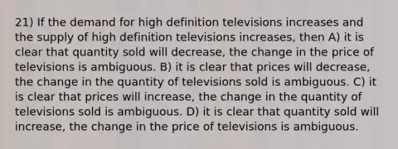 21) If the demand for high definition televisions increases and the supply of high definition televisions increases, then A) it is clear that quantity sold will decrease, the change in the price of televisions is ambiguous. B) it is clear that prices will decrease, the change in the quantity of televisions sold is ambiguous. C) it is clear that prices will increase, the change in the quantity of televisions sold is ambiguous. D) it is clear that quantity sold will increase, the change in the price of televisions is ambiguous.