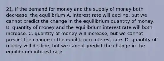 21. If the demand for money and the supply of money both decrease, the equilibrium A. interest rate will decline, but we cannot predict the change in the equilibrium quantity of money. B. quantity of money and the equilibrium interest rate will both increase. C. quantity of money will increase, but we cannot predict the change in the equilibrium interest rate. D. quantity of money will decline, but we cannot predict the change in the equilibrium interest rate.