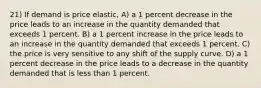 21) If demand is price elastic, A) a 1 percent decrease in the price leads to an increase in the quantity demanded that exceeds 1 percent. B) a 1 percent increase in the price leads to an increase in the quantity demanded that exceeds 1 percent. C) the price is very sensitive to any shift of the supply curve. D) a 1 percent decrease in the price leads to a decrease in the quantity demanded that is less than 1 percent.