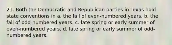 21. Both the Democratic and Republican parties in Texas hold state conventions in a. the fall of even-numbered years. b. the fall of odd-numbered years. c. late spring or early summer of even-numbered years. d. late spring or early summer of odd-numbered years.