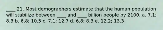 ____ 21. Most demographers estimate that the human population will stabilize between ____ and ____ billion people by 2100. a. 7.1; 8.3 b. 6.8; 10.5 c. 7.1; 12.7 d. 6.8; 8.3 e. 12.2; 13.3