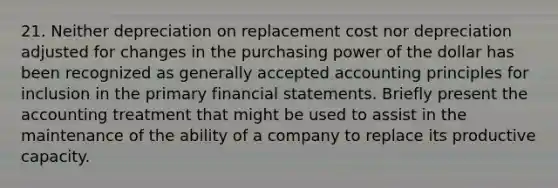 21. Neither depreciation on replacement cost nor depreciation adjusted for changes in the purchasing power of the dollar has been recognized as generally accepted accounting principles for inclusion in the primary financial statements. Briefly present the accounting treatment that might be used to assist in the maintenance of the ability of a company to replace its productive capacity.