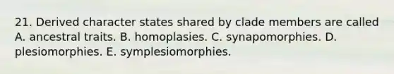 21. Derived character states shared by clade members are called A. ancestral traits. B. homoplasies. C. synapomorphies. D. plesiomorphies. E. symplesiomorphies.