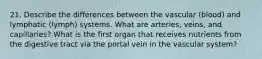 21. Describe the differences between the vascular (blood) and lymphatic (lymph) systems. What are arteries, veins, and capillaries? What is the first organ that receives nutrients from the digestive tract via the portal vein in the vascular system?