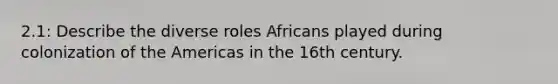 2.1: Describe the diverse roles Africans played during colonization of the Americas in the 16th century.