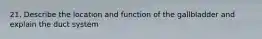 21. Describe the location and function of the gallbladder and explain the duct system