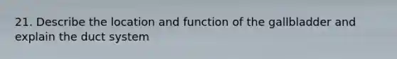 21. Describe the location and function of the gallbladder and explain the duct system