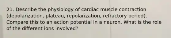 21. Describe the physiology of cardiac muscle contraction (depolarization, plateau, repolarization, refractory period). Compare this to an action potential in a neuron. What is the role of the different ions involved?