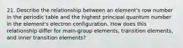 21. Describe the relationship between an element's row number in the periodic table and the highest principal quantum number in the element's electron configuration. How does this relationship differ for main-group elements, transition elements, and inner transition elements?