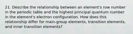 21. Describe the relationship between an element's row number in <a href='https://www.questionai.com/knowledge/kIrBULvFQz-the-periodic-table' class='anchor-knowledge'>the periodic table</a> and the highest principal quantum number in the element's electron configuration. How does this relationship differ for main-group elements, transition elements, and inner transition elements?