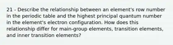 21 - Describe the relationship between an element's row number in the periodic table and the highest principal quantum number in the element's electron configuration. How does this relationship differ for main-group elements, transition elements, and inner transition elements?