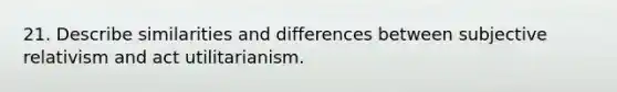 21. Describe similarities and differences between subjective relativism and act utilitarianism.