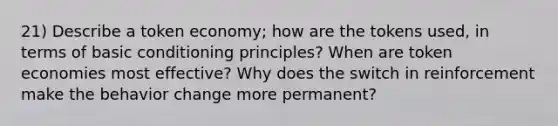 21) Describe a token economy; how are the tokens used, in terms of basic conditioning principles? When are token economies most effective? Why does the switch in reinforcement make the behavior change more permanent?