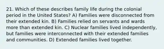 21. Which of these describes family life during the colonial period in the United States? A) Families were disconnected from their extended kin. B) Families relied on servants and wards more than extended kin. C) Nuclear families lived independently, but families were interconnected with their extended families and communities. D) Extended families lived together.