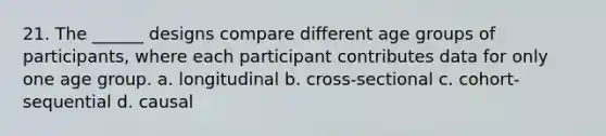 21. The ______ designs compare different age groups of participants, where each participant contributes data for only one age group. a. longitudinal b. cross-sectional c. cohort-sequential d. causal