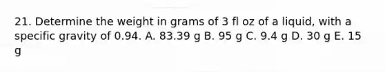 21. Determine the weight in grams of 3 fl oz of a liquid, with a specific gravity of 0.94. A. 83.39 g B. 95 g C. 9.4 g D. 30 g E. 15 g