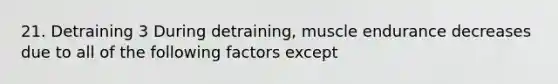 21. Detraining 3 During detraining, muscle endurance decreases due to all of the following factors except