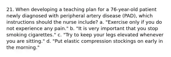 21. When developing a teaching plan for a 76-year-old patient newly diagnosed with peripheral artery disease (PAD), which instructions should the nurse include? a. "Exercise only if you do not experience any pain." b. "It is very important that you stop smoking cigarettes." c. "Try to keep your legs elevated whenever you are sitting." d. "Put elastic compression stockings on early in the morning."