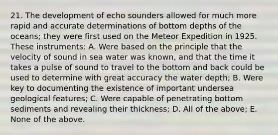 21. The development of echo sounders allowed for much more rapid and accurate determinations of bottom depths of the oceans; they were first used on the Meteor Expedition in 1925. These instruments: A. Were based on the principle that the velocity of sound in sea water was known, and that the time it takes a pulse of sound to travel to the bottom and back could be used to determine with great accuracy the water depth; B. Were key to documenting the existence of important undersea geological features; C. Were capable of penetrating bottom sediments and revealing their thickness; D. All of the above; E. None of the above.