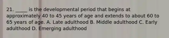 21. _____ is the developmental period that begins at approximately 40 to 45 years of age and extends to about 60 to 65 years of age. A. Late adulthood B. Middle adulthood C. Early adulthood D. Emerging adulthood