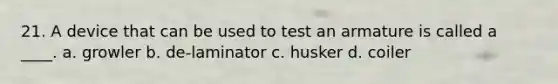 21. A device that can be used to test an armature is called a ____. a. growler b. de-laminator c. husker d. coiler