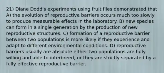 21) Diane Dodd's experiments using fruit flies demonstrated that A) the evolution of reproductive barriers occurs much too slowly to produce measurable effects in the laboratory. B) new species can form in a single generation by the production of new reproductive structures. C) formation of a reproductive barrier between two populations is more likely if they experience and adapt to different environmental conditions. D) reproductive barriers usually are absolute either two populations are fully willing and able to interbreed, or they are strictly separated by a fully effective reproductive barrier.