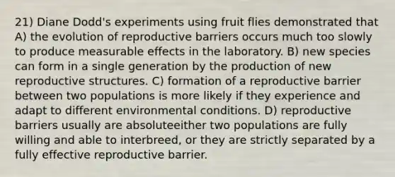 21) Diane Dodd's experiments using fruit flies demonstrated that A) the evolution of reproductive barriers occurs much too slowly to produce measurable effects in the laboratory. B) new species can form in a single generation by the production of new reproductive structures. C) formation of a reproductive barrier between two populations is more likely if they experience and adapt to different environmental conditions. D) reproductive barriers usually are absoluteeither two populations are fully willing and able to interbreed, or they are strictly separated by a fully effective reproductive barrier.