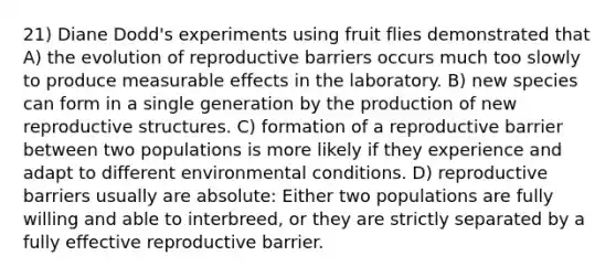 21) Diane Dodd's experiments using fruit flies demonstrated that A) the evolution of reproductive barriers occurs much too slowly to produce measurable effects in the laboratory. B) new species can form in a single generation by the production of new reproductive structures. C) formation of a reproductive barrier between two populations is more likely if they experience and adapt to different environmental conditions. D) reproductive barriers usually are absolute: Either two populations are fully willing and able to interbreed, or they are strictly separated by a fully effective reproductive barrier.