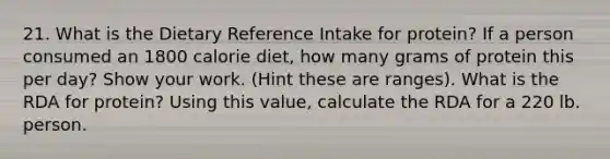 21. What is the Dietary Reference Intake for protein? If a person consumed an 1800 calorie diet, how many grams of protein this per day? Show your work. (Hint these are ranges). What is the RDA for protein? Using this value, calculate the RDA for a 220 lb. person.