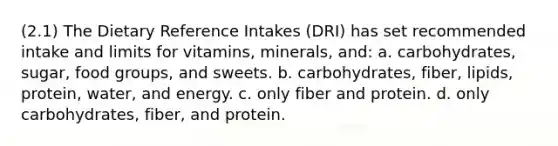 (2.1) The Dietary Reference Intakes (DRI) has set recommended intake and limits for vitamins, minerals, and: a. carbohydrates, sugar, food groups, and sweets. b. carbohydrates, fiber, lipids, protein, water, and energy. c. only fiber and protein. d. only carbohydrates, fiber, and protein.